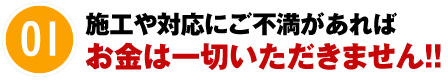 01 施工や対応にご不満があればお金は一切いただきません！！