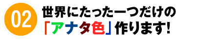 02 世界にたった一つだけの「アナタ色」作ります！