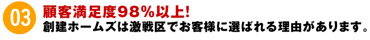 03 顧客満足度98％以上！創建ホームズは激戦区でお客様に選ばれる理由があります。