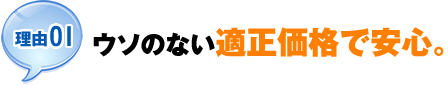 【理由01】ウソのない適正価格で安心。