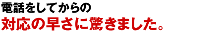 電話をしてからの対応の早さに驚きました。