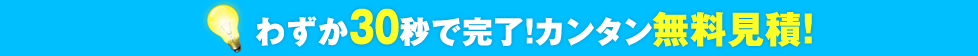 わずか30秒で完了！カンタン無料見積！